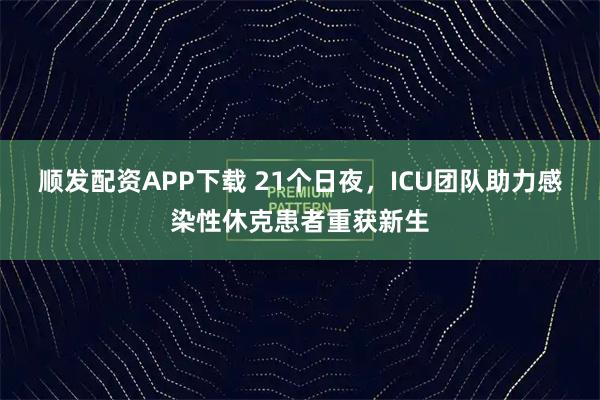 顺发配资APP下载 21个日夜，ICU团队助力感染性休克患者重获新生