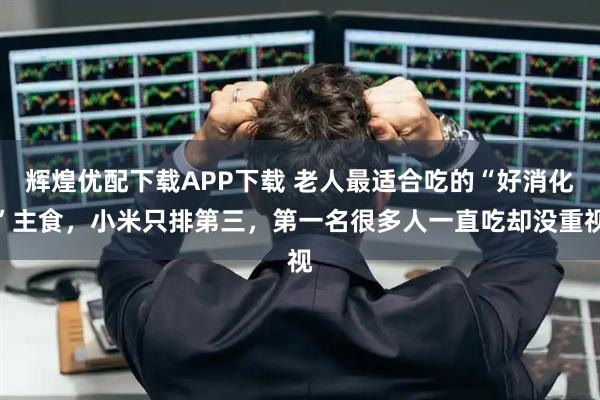 辉煌优配下载APP下载 老人最适合吃的“好消化”主食，小米只排第三，第一名很多人一直吃却没重视