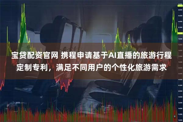 宝贷配资官网 携程申请基于AI直播的旅游行程定制专利，满足不同用户的个性化旅游需求