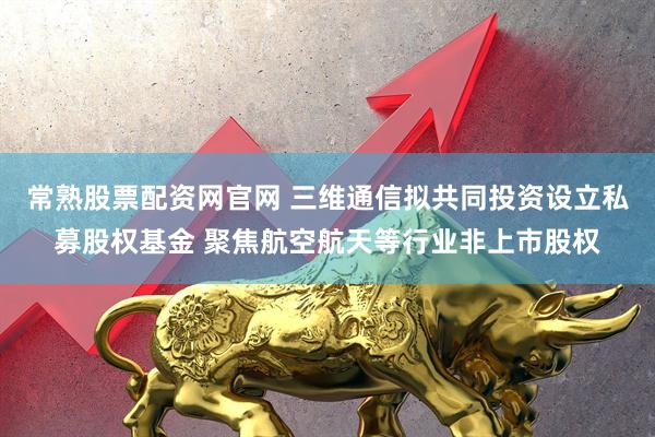 常熟股票配资网官网 三维通信拟共同投资设立私募股权基金 聚焦航空航天等行业非上市股权