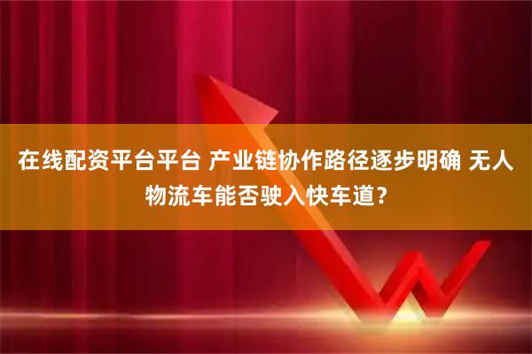 在线配资平台平台 产业链协作路径逐步明确 无人物流车能否驶入快车道？