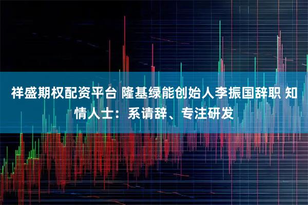 祥盛期权配资平台 隆基绿能创始人李振国辞职 知情人士：系请辞、专注研发