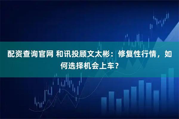 配资查询官网 和讯投顾文太彬：修复性行情，如何选择机会上车？