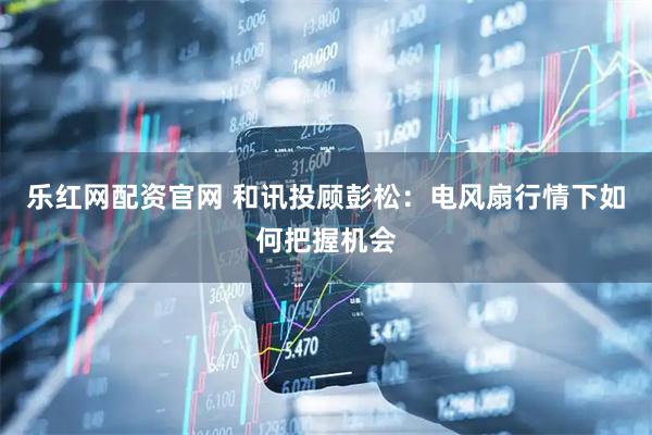 乐红网配资官网 和讯投顾彭松：电风扇行情下如何把握机会