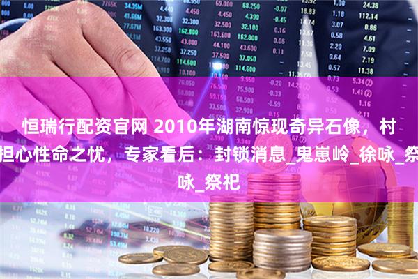 恒瑞行配资官网 2010年湖南惊现奇异石像，村民担心性命之忧，专家看后：封锁消息_鬼崽岭_徐咏_祭祀