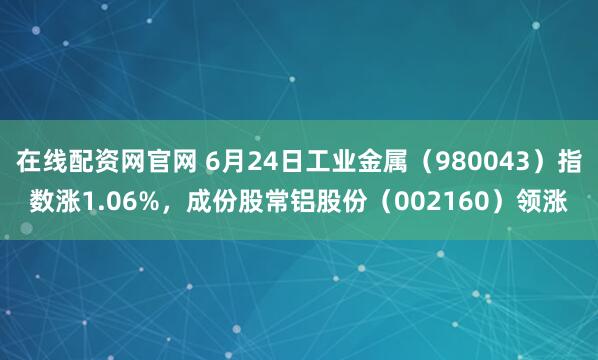 在线配资网官网 6月24日工业金属（980043）指数涨1.06%，成份股常铝股份（002160）领涨