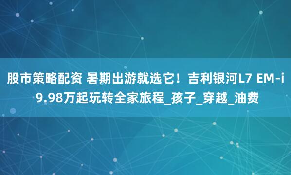股市策略配资 暑期出游就选它！吉利银河L7 EM-i 9.98万起玩转全家旅程_孩子_穿越_油费