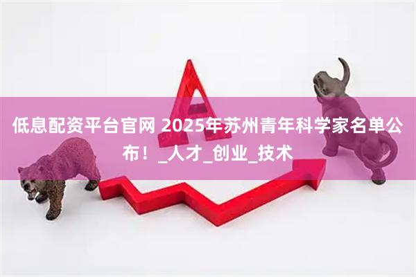 低息配资平台官网 2025年苏州青年科学家名单公布！_人才_创业_技术