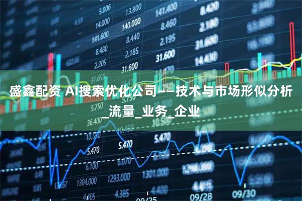 盛鑫配资 AI搜索优化公司——技术与市场形似分析_流量_业务_企业
