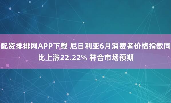 配资排排网APP下载 尼日利亚6月消费者价格指数同比上涨22.22% 符合市场预期
