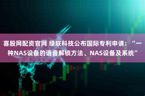 喜股网配资官网 绿联科技公布国际专利申请：“一种NAS设备的语音解锁方法、NAS设备及系统”