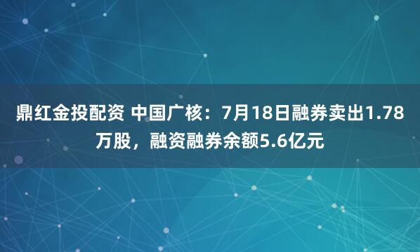 鼎红金投配资 中国广核：7月18日融券卖出1.78万股，融资融券余额5.6亿元