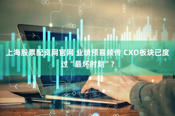 上海股票配资网官网 业绩预喜频传 CXO板块已度过“最坏时刻”?