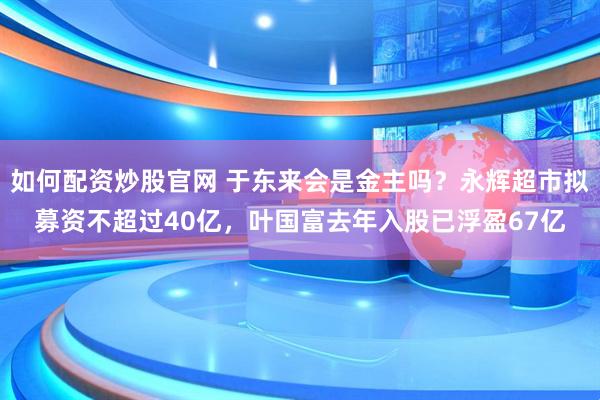 如何配资炒股官网 于东来会是金主吗？永辉超市拟募资不超过40亿，叶国富去年入股已浮盈67亿