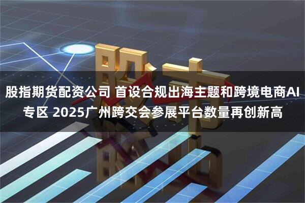 股指期货配资公司 首设合规出海主题和跨境电商AI专区 2025广州跨交会参展平台数量再创新高