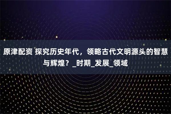 原津配资 探究历史年代，领略古代文明源头的智慧与辉煌？_时期_发展_领域