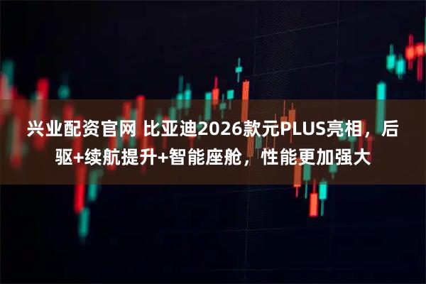 兴业配资官网 比亚迪2026款元PLUS亮相，后驱+续航提升+智能座舱，性能更加强大