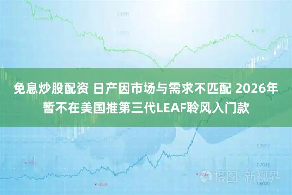 免息炒股配资 日产因市场与需求不匹配 2026年暂不在美国推第三代LEAF聆风入门款
