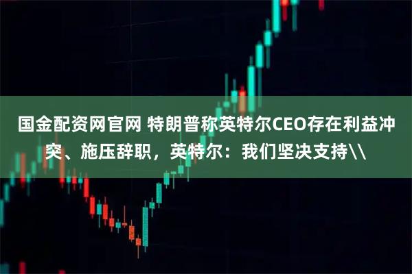 国金配资网官网 特朗普称英特尔CEO存在利益冲突、施压辞职，英特尔：我们坚决支持\
