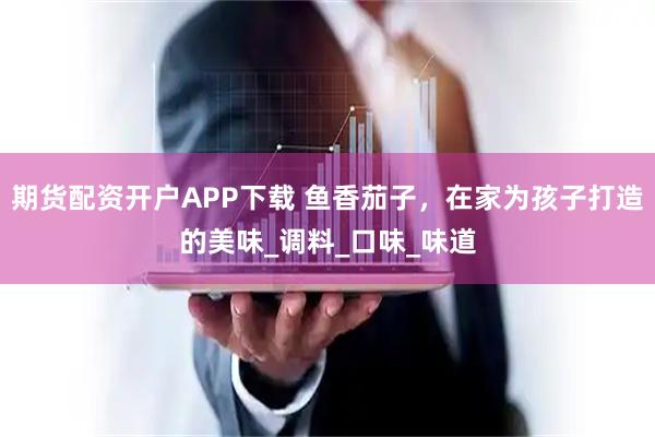 期货配资开户APP下载 鱼香茄子，在家为孩子打造的美味_调料_口味_味道