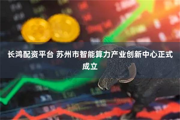 长鸿配资平台 苏州市智能算力产业创新中心正式成立