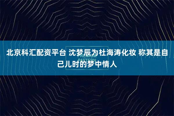 北京科汇配资平台 沈梦辰为杜海涛化妆 称其是自己儿时的梦中情人
