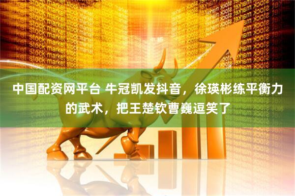 中国配资网平台 牛冠凯发抖音，徐瑛彬练平衡力的武术，把王楚钦曹巍逗笑了