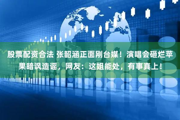 股票配资合法 张韶涵正面刚台媒！演唱会砸烂苹果暗讽造谣，网友：这姐能处，有事真上！