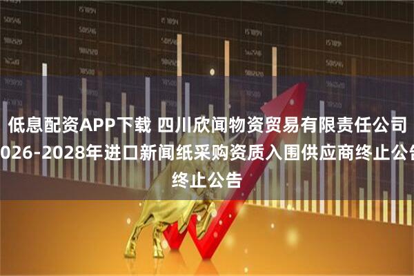 低息配资APP下载 四川欣闻物资贸易有限责任公司2026-2028年进口新闻纸采购资质入围供应商终止公告