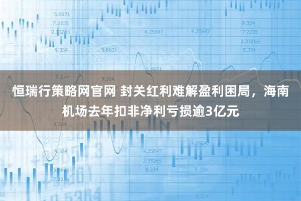 恒瑞行策略网官网 封关红利难解盈利困局，海南机场去年扣非净利亏损逾3亿元