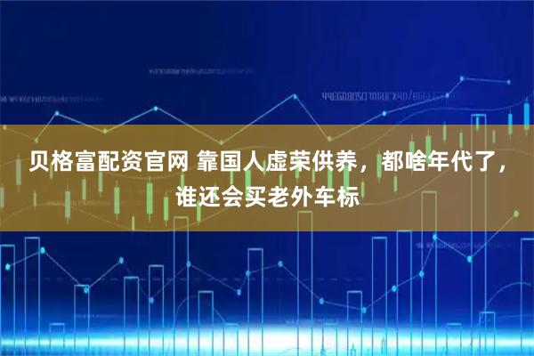贝格富配资官网 靠国人虚荣供养，都啥年代了，谁还会买老外车标